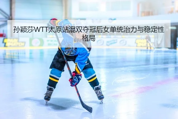 孙颖莎WTT太原站混双夺冠后女单统治力与稳定性格局